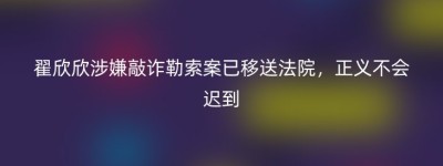 翟欣欣涉嫌敲诈勒索案已移送法院，正义不会迟到
