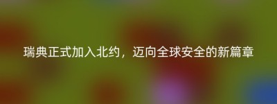 瑞典正式加入北约，迈向全球安全的新篇章