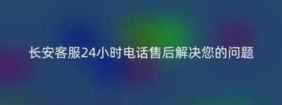 长安客服24小时电话售后解决您的问题