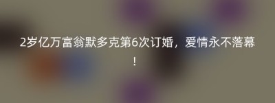 2岁亿万富翁默多克第6次订婚，爱情永不落幕！