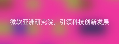 微软亚洲研究院，引领科技创新发展