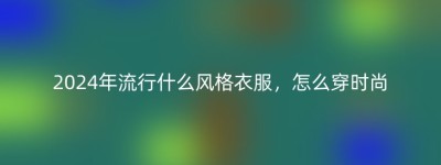 2024年流行什么风格衣服，怎么穿时尚