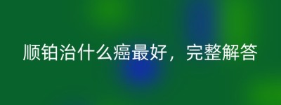 顺铂治什么癌最好，完整解答
