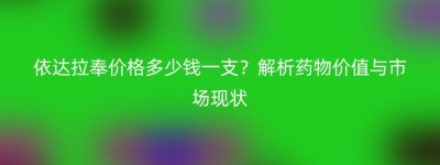 依达拉奉价格多少钱一支？解析药物价值与市场现状