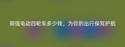 御强电动四轮车多少钱，为你的出行保驾护航