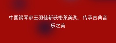 中国钢琴家王羽佳斩获格莱美奖，传承古典音乐之美