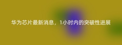 华为芯片最新消息，1小时内的突破性进展