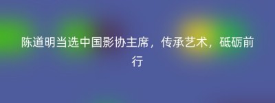 陈道明当选中国影协主席，传承艺术，砥砺前行