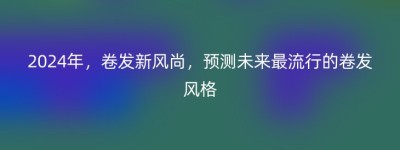 2024年，卷发新风尚，预测未来最流行的卷发风格