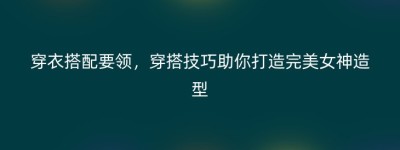 穿衣搭配要领，穿搭技巧助你打造完美女神造型