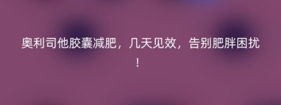 奥利司他胶囊减肥，几天见效，告别肥胖困扰！