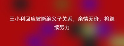 王小利回应被断绝父子关系，亲情无价，将继续努力