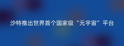 沙特推出世界首个国家级“元宇宙”平台