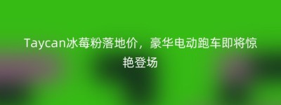 Taycan冰莓粉落地价，豪华电动跑车即将惊艳登场