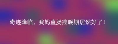 奇迹降临，我妈直肠癌晚期居然好了！