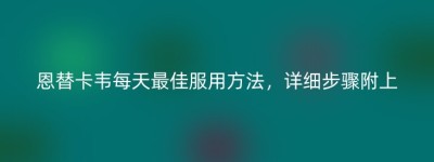 恩替卡韦每天最佳服用方法，详细步骤附上