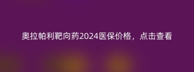 奥拉帕利靶向药2024医保价格，点击查看