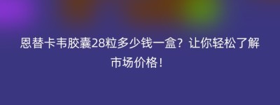 恩替卡韦胶囊28粒多少钱一盒？让你轻松了解市场价格！