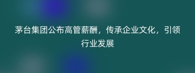 茅台集团公布高管薪酬，传承企业文化，引领行业发展