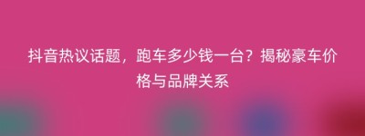 抖音热议话题，跑车多少钱一台？揭秘豪车价格与品牌关系