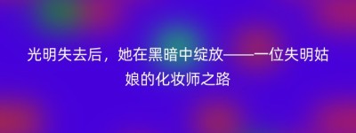 光明失去后，她在黑暗中绽放——一位失明姑娘的化妆师之路