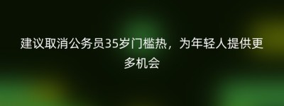 建议取消公务员35岁门槛热，为年轻人提供更多机会