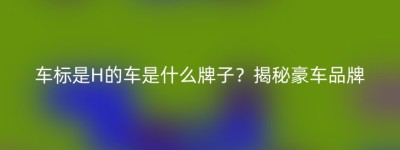 车标是H的车是什么牌子？揭秘豪车品牌