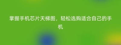 掌握手机芯片天梯图，轻松选购适合自己的手机