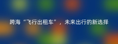 跨海“飞行出租车”，未来出行的新选择