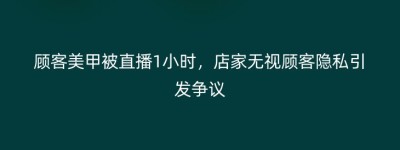顾客美甲被直播1小时，店家无视顾客隐私引发争议