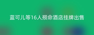 蓝可儿等16人殒命酒店挂牌出售
