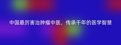 中国最厉害治肿瘤中医，传承千年的医学智慧