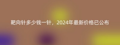靶向针多少钱一针，2024年最新价格已公布