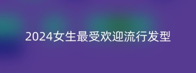 2024女生最受欢迎流行发型