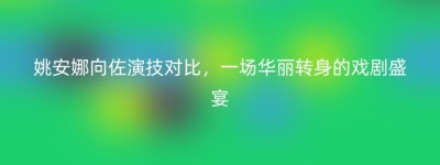 姚安娜向佐演技对比，一场华丽转身的戏剧盛宴