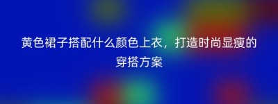 黄色裙子搭配什么颜色上衣，打造时尚显瘦的穿搭方案