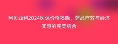 阿贝西利2024医保价格揭晓，药品疗效与经济实惠的完美结合