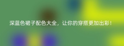 深蓝色裙子配色大全，让你的穿搭更加出彩！