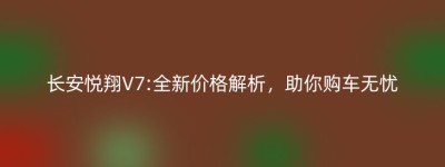 长安悦翔V7:全新价格解析，助你购车无忧