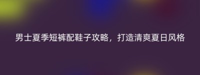 男士夏季短裤配鞋子攻略，打造清爽夏日风格