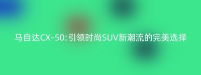 马自达CX-50:引领时尚SUV新潮流的完美选择