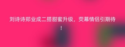 刘诗诗郑业成二搭甜蜜升级，荧幕情侣引期待！