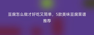 豆腐怎么做才好吃又简单，5款美味豆腐菜谱推荐