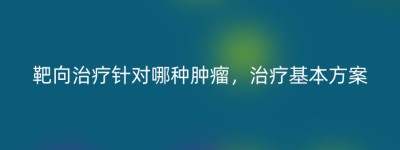 靶向治疗针对哪种肿瘤，治疗基本方案