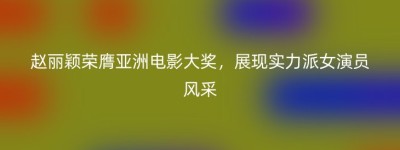 赵丽颖荣膺亚洲电影大奖，展现实力派女演员风采
