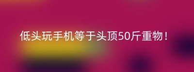低头玩手机等于头顶50斤重物！