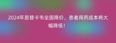 2024年恩替卡韦全国降价，患者用药成本将大幅降低！