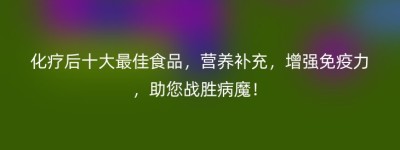 化疗后十大最佳食品，营养补充，增强免疫力，助您战胜病魔！
