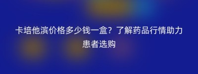 卡培他滨价格多少钱一盒？了解药品行情助力患者选购