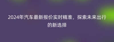 2024年汽车最新报价实时精准，探索未来出行的新选择